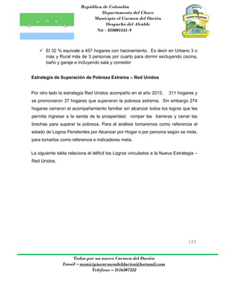 República de Colombia
Departamento del Choco
Municipio el Carmen del Darién
Despacho del Alcalde
Nit - 818001341-9
122
Todos por un nuevo Carmen del Darién
Email – municipiocarmendeldarien@hotmail.com
Teléfono – 3116307322
 El 32 % equivale a 457 hogares con hacinamiento. Es decir en Urbano 3 o
más y Rural más de 3 personas por cuarto para dormir excluyendo cocina,
baño y garaje e incluyendo sala y comedor
Estrategia de Superación de Pobreza Extrema – Red Unidos
Por otro lado la estrategia Red Unidos acompaño en el año 2015, 311 hogares y
se promovieron 37 hogares que superaron la pobreza extrema. Sin embargo 274
hogares cerraron el acompañamiento familiar sin alcanzar todos los logros que les
permita ingresar a la senda de la prosperidad, romper las barreras y cerrar las
brechas para superar la pobreza. Para el análisis tomaremos como referencia el
estado de Logros Pendientes por Alcanzar por Hogar o por persona según se mida,
para tomarlos como referencia e indicadores meta.
La siguiente tabla relaciona el déficit los Logros vinculados a la Nueva Estrategia –
Red Unidos.
 
