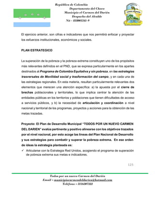 República de Colombia
Departamento del Choco
Municipio el Carmen del Darién
Despacho del Alcalde
Nit - 818001341-9
125
Todos por un nuevo Carmen del Darién
Email – municipiocarmendeldarien@hotmail.com
Teléfono – 3116307322
El ejercicio anterior, son cifras e indicadores que nos permitirá enfocar y proyectar
los esfuerzos institucionales, económicos y sociales.
PLAN ESTRATEGICO
La superación de la pobreza y la pobreza extrema constituyen uno de los propósitos
más relevantes definidos en el PND, que se expresa particularmente en los apartes
destinados al Programa de Colombia Equitativa y sin pobreza, en las estrategias
trasversales de Movilidad social y trasformación del campo, y en cada una de
las estrategias regionales. En esta materia, resultan particularmente relevantes dos
elementos que merecen una atención específica: a) la apuesta por el cierre de
brechas poblacionales y territoriales, lo que implica centrar la atención de las
entidades públicas en los territorios y poblaciones que tienen dificultades de acceso
a servicios públicos, y b) la necesidad de articulación y coordinación a nivel
nacional y territorial de los programas, proyectos y acciones para la obtención de las
metas trazadas.
Proyecto: El Plan de Desarrollo Municipal “TODOS POR UN NUEVO CARMEN
DEL DARIEN” evalúa pertinente y positivo alinearse con los objetivos trazados
por el nivel nacional, por esto acoge las líneas del Plan Nacional de Desarrollo
y sus estrategias para combatir y superar la pobreza extrema. En ese orden
de ideas la estrategia planteada es:
 Articularse con la Estrategia Red Unidos, acogiendo el programa de superación
de pobreza extrema sus metas e indicadores.
 
