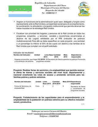 República de Colombia
Departamento del Choco
Municipio el Carmen del Darién
Despacho del Alcalde
Nit - 818001341-9
126
Todos por un nuevo Carmen del Darién
Email – municipiocarmendeldarien@hotmail.com
Teléfono – 3116307322
 Asignar un funcionario de la administración quien será delegado y fungirá como
representante ante la Red Unidos y prosperidad social para el acompañamiento,
la coordinación, la articulación y la gestión institucional que permita alcanzar las
metas trazadas en la estrategia Red Unidos.
 Focalizar con prioridad los hogares y personas de la Red Unidos en todos los
programas, proyectos y acciones sociales y económicas encaminadas al
alcance de los Logros señalados por el IPM (indicador de pobreza
multidimensional) Para ello se debe especificar en cada proyecto una cantidad
o un porcentaje no inferior al 30% de los cupos con destino a las familias de la
Red Unidos que cumplan con el perfil solicitado.
Indicador de resultados
Nombre del Indicador Unidad Línea Base Cantidad Meta Dependencia
2015 2016- 2019 responsable
Hogares promovidos, que Hogar 690 20199 36 Secretaría de Salud superaron la pobreza Promovido
y coordinación de extrema programas sociales
Proyecto: Realizar ferias de servicios y la empleabilidad que permita acercar
la oferta de bienes y servicios sociales del nivel local, departamental y
nacional enseñando las rutas de acceso y prestando servicios para las
familias pobres y pobres extremos.
Nombre del Indicador Unidad Línea
Base 2015
Cantidad
2016-2019
Meta 2019 Dependencia
responsable
Ferias de Servicios y la
empleabilidad
Feria 2 2 8 Secretaría de Salud
y coordinación de
programas sociales
Proyecto: Fortalecimiento de las capacidades para el emprendimiento y la
empleabilidad de la población en pobreza extrema para su efectiva inclusión
social y productiva.
 