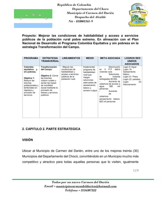 República de Colombia
Departamento del Choco
Municipio el Carmen del Darién
Despacho del Alcalde
Nit - 818001341-9
129
Todos por un nuevo Carmen del Darién
Email – municipiocarmendeldarien@hotmail.com
Teléfono – 3116307322
Proyecto: Mejorar las condiciones de habitabilidad y acceso a servicios
públicos de la población rural pobre extremo. En alineación con el Plan
Nacional de Desarrollo el Programa Colombia Equitativa y sin pobreza en la
estrategia Transformación del Campo.
PROGRAMA ESTRATEGIA
TRANSVERSAL
LINEAMIENTOS MEDIO META ASOCIADA LOGROS RED
UNIDOS
ASOCIADOS
Colombia
equitativa y
sin pobreza.
Objetivo 1:
Reducir las
brechas
poblacionales y
territoriales en
ingresos y
provisión de
servicios.
Transformación
del Campo:
Objetivo 2: Cerrar
las brechas
urbano rurales y
sentar las bases
de movilidad
social mediante la
provisión de
bienes y servicios
públicos
- Mejorar las
condiciones de
habitabilidad y
acceso a servicios
públicos de la
población rural
Implementar
programa de
habitabilidad
rural que
integre
soluciones
adecuadas de
saneamiento
básico y
acceso a agua
- Disminución
en 5 P.P déficit
vivienda rural.
- Soluciones
de vivienda
entregadas 60.000.
- Aumento de
cobertura de acceso a
agua: 580 mil
personas.
- Aumento
de
cobertura
saneamiento básico:
820 mil personas
Logro 9: Agua
Logro 10:
Saneamiento
básico
Logro 21: Pisos
Logro 22: paredes
Logro 23:
Hacinamiento
2. CAPITULO 2. PARTE ESTRATEGICA
VISIÓN
Ubicar al Municipio de Carmen del Darién, entre uno de los mejores treinta (30)
Municipios del Departamento del Chocó, convirtiéndolo en un Municipio mucho más
competitivo y atractivo para todas aquellas personas que lo visiten, igualmente
 