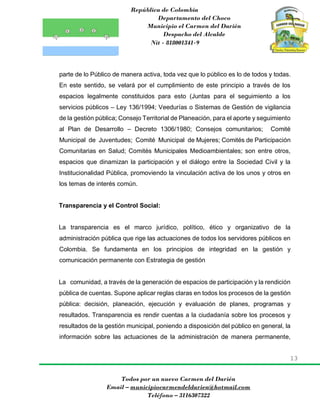 República de Colombia
Departamento del Choco
Municipio el Carmen del Darién
Despacho del Alcalde
Nit - 818001341-9
13
Todos por un nuevo Carmen del Darién
Email – municipiocarmendeldarien@hotmail.com
Teléfono – 3116307322
parte de lo Público de manera activa, toda vez que lo público es lo de todos y todas.
En este sentido, se velará por el cumplimiento de este principio a través de los
espacios legalmente constituidos para esto (Juntas para el seguimiento a los
servicios públicos – Ley 136/1994; Veedurías o Sistemas de Gestión de vigilancia
de la gestión pública; Consejo Territorial de Planeación, para el aporte y seguimiento
al Plan de Desarrollo – Decreto 1306/1980; Consejos comunitarios; Comité
Municipal de Juventudes; Comité Municipal de Mujeres; Comités de Participación
Comunitarias en Salud; Comités Municipales Medioambientales; son entre otros,
espacios que dinamizan la participación y el diálogo entre la Sociedad Civil y la
Institucionalidad Pública, promoviendo la vinculación activa de los unos y otros en
los temas de interés común.
Transparencia y el Control Social:
La transparencia es el marco jurídico, político, ético y organizativo de la
administración pública que rige las actuaciones de todos los servidores públicos en
Colombia. Se fundamenta en los principios de integridad en la gestión y
comunicación permanente con Estrategia de gestión
La comunidad, a través de la generación de espacios de participación y la rendición
pública de cuentas. Supone aplicar reglas claras en todos los procesos de la gestión
pública: decisión, planeación, ejecución y evaluación de planes, programas y
resultados. Transparencia es rendir cuentas a la ciudadanía sobre los procesos y
resultados de la gestión municipal, poniendo a disposición del público en general, la
información sobre las actuaciones de la administración de manera permanente,
 