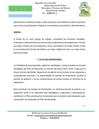 República de Colombia
Departamento del Choco
Municipio el Carmen del Darién
Despacho del Alcalde
Nit - 818001341-9
130
Todos por un nuevo Carmen del Darién
Email – municipiocarmendeldarien@hotmail.com
Teléfono – 3116307322
generaremos confianza a todas y cada una de las comunidades en todo lo que tiene
que ver con la participación integral en los procesos comunitarios y administrativos.
MISION
A través de un buen equipo de trabajo, consolidad los procesos contables,
financieros y administrativos en aras de dar cumplimiento a las exigencias y normas
que rigen a través de la Constitución y la ley, permitiendo asi poder brindar a toda
la comunidad del Carmen del Darién una mejor calidad de vida y un mejor futuro
para las familias
3. PLAN DE INVERSIONES
La Viabilidad de las propuestas, objetivos, estrategias y metas previstas en la parte
estratégica del Plan de Desarrollo de Carmen del Darien 2016 -2019. Todos por un
Nuevo Carmen del Darién, depende de la relación entre el costo de los programas y
subprogramas previstos y la disponibilidad de fuentes de financiación durante el
periodo de gobierno y de las características de dichas fuentes en términos de su
destinación.
Esta concreción de fuentes de financiación, su dinámica durante el periodo y su
asignación anual a los diferentes ejes estratégicos, programas y subprogramas,
constituirán el Plan plurianual de inversiones que la alcaldía está trabajando para
incorporarlo a la propuesta de Plan de Desarrollo.
 