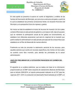 República de Colombia
Departamento del Choco
Municipio el Carmen del Darién
Despacho del Alcalde
Nit - 818001341-9
131
Todos por un nuevo Carmen del Darién
Email – municipiocarmendeldarien@hotmail.com
Teléfono – 3116307322
En esta aparte se presenta el avance en cuanto al diagnóstico y análisis de las
fuentes de financiación del Municipio, así como de su estructura de gasto, a partir de
lo cual se establecen las primeras conclusiones frente a la situación financiera del
Municipio y a la perspectiva futura de ingresos y gastos.
Así mismo se trata de establecer el monto de recursos de inversión con los cuales
contará el Municipio en este periodo de gobierno y con base en ello, bajo el supuesto
que se mantiene la participación actual de los gastos de funcionamiento, se
establece (con diferentes escenarios) cual sería la magnitud de la inversión que
podría realizar la administración en este periodo para ejecutar los compromisos que
establezca en el Plan de Desarrollo de manera efectiva.
Finalmente se trata de concretar la destinación sectorial de los recursos, para
aquellos sectores que cuenta con recursos específicos y los montos con los cuales
se contaría como libre inversión, para atender las prioridades de la actual
administración.
ANÁLISIS PRELIMINAR DE LA SITUACIÓN FINANCIERA DE CARMEN DEL
DARIEN
El siguiente es un análisis preliminar, que se realiza con base en la información
proporcionada por el DNP sobre esquema de operaciones efectivas del Municipio
para el periodo 2000-2014, el reporte presupuestal realizado en el FUT para las
vigencias 2011- 2014, la evaluación de desempeño fiscal realizada por el DNP y el
 