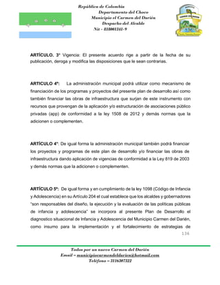 República de Colombia
Departamento del Choco
Municipio el Carmen del Darién
Despacho del Alcalde
Nit - 818001341-9
136
Todos por un nuevo Carmen del Darién
Email – municipiocarmendeldarien@hotmail.com
Teléfono – 3116307322
ARTÍCULO. 3º Vigencia: El presente acuerdo rige a partir de la fecha de su
publicación, deroga y modifica las disposiciones que le sean contrarias.
ARTICULO 4º: La administración municipal podrá utilizar como mecanismo de
financiación de los programas y proyectos del presente plan de desarrollo así como
también financiar las obras de infraestructura que surjan de este instrumento con
recursos que provengan de la aplicación y/o estructuración de asociaciones público
privadas (app) de conformidad a la ley 1508 de 2012 y demás normas que la
adicionen o complementen.
ARTÍCULO 4°: De igual forma la administración municipal también podrá financiar
los proyectos y programas de este plan de desarrollo y/o financiar las obras de
infraestructura dando aplicación de vigencias de conformidad a la Ley 819 de 2003
y demás normas que la adicionen o complementen.
ARTÍCULO 5º: De igual forma y en cumplimiento de la ley 1098 (Código de Infancia
y Adolescencia) en su Artículo 204 el cual establece que los alcaldes y gobernadores
“son responsables del diseño, la ejecución y la evaluación de las políticas públicas
de infancia y adolescencia” se incorpora al presente Plan de Desarrollo el
diagnostico situacional de Infancia y Adolescencia del Municipio Carmen del Darién,
como insumo para la implementación y el fortalecimiento de estrategias de
 