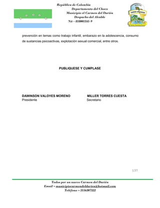 República de Colombia
Departamento del Choco
Municipio el Carmen del Darién
Despacho del Alcalde
Nit - 818001341-9
137
Todos por un nuevo Carmen del Darién
Email – municipiocarmendeldarien@hotmail.com
Teléfono – 3116307322
prevención en temas como trabajo infantil, embarazo en la adolescencia, consumo
de sustancias psicoactivas, explotación sexual comercial, entre otros.
PUBLIQUESE Y CUMPLASE
DAWINSON VALOYES MORENO MILLER TORRES CUESTA
Presidente Secretario
 