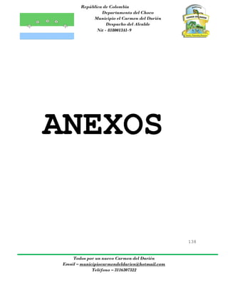República de Colombia
Departamento del Choco
Municipio el Carmen del Darién
Despacho del Alcalde
Nit - 818001341-9
138
Todos por un nuevo Carmen del Darién
Email – municipiocarmendeldarien@hotmail.com
Teléfono – 3116307322
ANEXOS
 