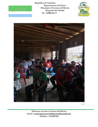 República de Colombia
Departamento del Choco
Municipio el Carmen del Darién
Despacho del Alcalde
Nit - 818001341-9
139
Todos por un nuevo Carmen del Darién
Email – municipiocarmendeldarien@hotmail.com
Teléfono – 3116307322
 