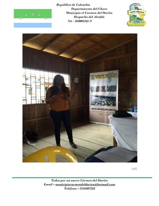 República de Colombia
Departamento del Choco
Municipio el Carmen del Darién
Despacho del Alcalde
Nit - 818001341-9
140
Todos por un nuevo Carmen del Darién
Email – municipiocarmendeldarien@hotmail.com
Teléfono – 3116307322
 