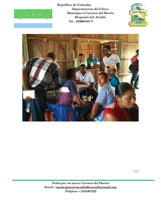 República de Colombia
Departamento del Choco
Municipio el Carmen del Darién
Despacho del Alcalde
Nit - 818001341-9
145
Todos por un nuevo Carmen del Darién
Email – municipiocarmendeldarien@hotmail.com
Teléfono – 3116307322
 