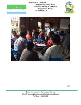 República de Colombia
Departamento del Choco
Municipio el Carmen del Darién
Despacho del Alcalde
Nit - 818001341-9
146
Todos por un nuevo Carmen del Darién
Email – municipiocarmendeldarien@hotmail.com
Teléfono – 3116307322
 
