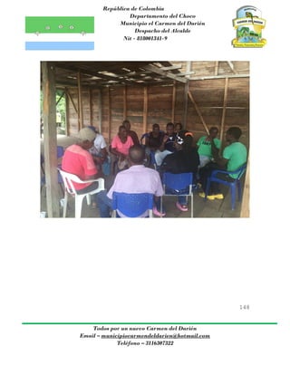 República de Colombia
Departamento del Choco
Municipio el Carmen del Darién
Despacho del Alcalde
Nit - 818001341-9
148
Todos por un nuevo Carmen del Darién
Email – municipiocarmendeldarien@hotmail.com
Teléfono – 3116307322
 