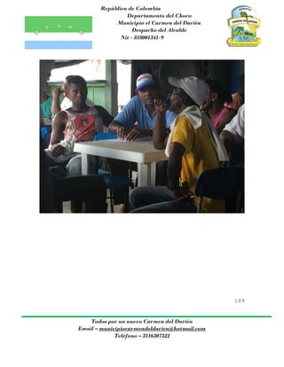 República de Colombia
Departamento del Choco
Municipio el Carmen del Darién
Despacho del Alcalde
Nit - 818001341-9
149
Todos por un nuevo Carmen del Darién
Email – municipiocarmendeldarien@hotmail.com
Teléfono – 3116307322
 
