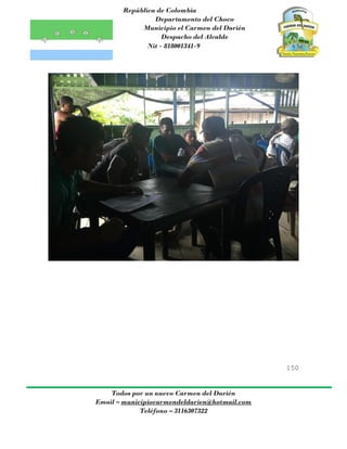 República de Colombia
Departamento del Choco
Municipio el Carmen del Darién
Despacho del Alcalde
Nit - 818001341-9
150
Todos por un nuevo Carmen del Darién
Email – municipiocarmendeldarien@hotmail.com
Teléfono – 3116307322
 