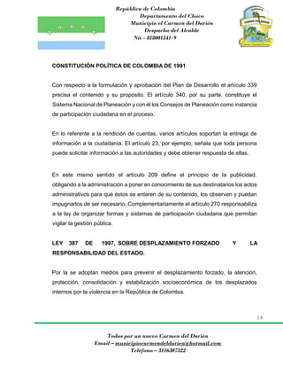 República de Colombia
Departamento del Choco
Municipio el Carmen del Darién
Despacho del Alcalde
Nit - 818001341-9
16
Todos por un nuevo Carmen del Darién
Email – municipiocarmendeldarien@hotmail.com
Teléfono – 3116307322
CONSTITUCIÓN POLÍTICA DE COLOMBIA DE 1991
Con respecto a la formulación y aprobación del Plan de Desarrollo el artículo 339
precisa el contenido y su propósito. El artículo 340, por su parte, constituye el
Sistema Nacional de Planeación y con él los Consejos de Planeación como instancia
de participación ciudadana en el proceso.
En lo referente a la rendición de cuentas, varios artículos soportan la entrega de
información a la ciudadanía. El artículo 23, por ejemplo, señala que toda persona
puede solicitar información a las autoridades y debe obtener respuesta de ellas.
En este mismo sentido el artículo 209 define el principio de la publicidad,
obligando a la administración a poner en conocimiento de sus destinatarios los actos
administrativos para que éstos se enteren de su contenido, los observen y puedan
impugnarlos de ser necesario. Complementariamente el artículo 270 responsabiliza
a la ley de organizar formas y sistemas de participación ciudadana que permitan
vigilar la gestión pública.
LEY 387 DE 1997, SOBRE DESPLAZAMIENTO FORZADO Y LA
RESPONSABILIDAD DEL ESTADO.
Por la se adoptan medios para prevenir el desplazamiento forzado, la atención,
protección, consolidación y estabilización socioeconómica de los desplazados
internos por la violencia en la República de Colombia.
 