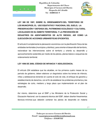 República de Colombia
Departamento del Choco
Municipio el Carmen del Darién
Despacho del Alcalde
Nit - 818001341-9
17
Todos por un nuevo Carmen del Darién
Email – municipiocarmendeldarien@hotmail.com
Teléfono – 3116307322
LEY 388 DE 1997, SOBRE EL ORDENAMIENTO DEL TERRITORIO DE
LOS MUNICIPIOS, EL USO EQUITATIVO Y RACIONAL DEL SUELO, LA
PRESERVACIÓN Y DEFENSA DEL PATRIMONIO ECOLÓGICO Y CULTURAL
LOCALIZADO EN SU ÁMBITO TERRITORIAL Y LA PREVENCIÓN DE
DESASTRES EN ASENTAMIENTOS DE ALTO RIESGO, ASÍ COMO LA
EJECUCIÓN DE ACCIONES URBANÍSTICAS EFICIENTES.
El artículo 6 complementa la planeación económica con la planificación física de las
entidades territoriales (municipios y distritos), para orientar el desarrollo del territorio,
racionalizar las intervenciones sobre el territorio y orienta su desarrollo y
aprovechamiento sostenible por medio de los planes, planes básico o esquemas de
ordenamiento territorial.
LEY 1098 DE 2006, CÓDIGO DE INFANCIA Y ADOLESCENCIA.
El artículo 204 establece que los alcaldes, en los primeros cuatro meses de su
período de gobierno, deben elaborar un diagnóstico sobre los temas de infancia,
niñez y adolescencia teniendo en cuenta el ciclo de vida, el enfoque de garantía y
establecimiento de derechos, con el fin de establecer los problemas prioritarios y las
estrategias de corto, mediano y largo plazo que implementarán en el plan de
desarrollo.
Así mismo, determina que el DNP y los Ministerio de la Protección Social y
Educación Nacional, con la asesoría técnica del ICBF, deben diseñar lineamientos
técnicos mínimos que deberán contener los planes de desarrollo en materia
 