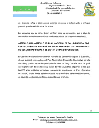 República de Colombia
Departamento del Choco
Municipio el Carmen del Darién
Despacho del Alcalde
Nit - 818001341-9
18
Todos por un nuevo Carmen del Darién
Email – municipiocarmendeldarien@hotmail.com
Teléfono – 3116307322
de infancia, niñez y adolescencia teniendo en cuenta el ciclo de vida, el enfoque
garantía y restablecimiento de derechos.
Los concejos, por su parte, deben verificar, para su aprobación, que el plan de
desarrollo e inversión corresponda con los resultados del diagnóstico realizado.
ARTÍCULO 1122, ARTÍCULO 33. PLAN NACIONAL DE SALUD PÚBLICA. POR
LA CUAL SE HACEN ALGUNAS MODIFICACIONES EN EL SISTEMA GENERAL
DE SEGURRIDAD SOCIAL Y SE DICTAN OTRAS DISPOSICIONES.
El Gobierno Nacional definirá el Plan Nacional de Salud Pública para el cuatrienio,
el cual quedará expresado en el Plan Nacional de Desarrollo. Su objetivo será la
atención y prevención de los principales factores de riesgo para la salud, al igual
que la promoción de condiciones y estilos de vida saludables. El párrafo 2 dice que
las EPS y las entidades territoriales presentarán anualmente el Plan Operativo
de Acción, cuyas metas serán evaluadas por el Ministerio de la Protección Social,
de acuerdo con la reglamentación expedida para el efecto.
 
