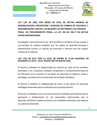 República de Colombia
Departamento del Choco
Municipio el Carmen del Darién
Despacho del Alcalde
Nit - 818001341-9
19
Todos por un nuevo Carmen del Darién
Email – municipiocarmendeldarien@hotmail.com
Teléfono – 3116307322
LEY 1257 DE 2008, POR MEDIO DE CUAL SE DICTAN NORMAS DE
SENSIBILIZACIÓN, PREVENCIÓN Y SANCIÓN DE FORMAS DE VIOLENCIA Y
DISCRIMINACIÓN CONTRA LAS MUJERES, SE REFORMAN LOS CÓDIGOS
PENAL, DE PROCEDIMIENTO PENAL, LA LEY 294 DE 1996 Y SE DICTAN
OTRAS DISPOSICIONES.
El parágrafo 2 del artículo de la Ley 1257 de 2008 por el derecho de las mujeres a
una vida libre de violencia establece que “los planes de desarrollo municipal y
departamental incluirán un capítulo de prevención y atención para las mujeres
víctimas de la violencia.
LEY 1753 DE 2015, POR LA CUAL SE EXPIDE EL PLAN NACIONAL DE
DESARROLLO 2014 – 2018, TODOS POR UN NUEVO PAIS.
El artículo 6 establece la obligatoriedad de informar por parte de las entidades
territoriales a los ministerios, entidades competentes y al Departamento Nacional
de Planeación de la inclusión en los planes de desarrollo de objetivos, metas y
estrategias concretas para la consecución de las Metas del Milenio.
El artículo 9 establece la obligatoriedad de incluir en los planes de desarrollo
estrategias territoriales para la superación de la pobreza extrema.
El artículo 16 establece como una de las acciones inmediatas del programa para la
generación y fortalecimiento de las capacidades institucionales para el
desarrollo territorial la asistencia técnica a las entidades territoriales para elaborar
sus planes de desarrollo.
 