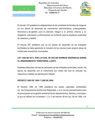 República de Colombia
Departamento del Choco
Municipio el Carmen del Darién
Despacho del Alcalde
Nit - 818001341-9
20
Todos por un nuevo Carmen del Darién
Email – municipiocarmendeldarien@hotmail.com
Teléfono – 3116307322
El artículo 137 establece la obligatoriedad de las entidades territoriales de asegurar
en sus planes de desarrollo los mecanismos administrativos, presupuestales,
financieros y de gestión para la atención integral a la primera infancia y su
obligatoria articulación y cofinanciación con la Nación para la ampliación sostenible
de cobertura y calidad.
El artículo 201 establece que en los planes de desarrollo de las entidades
territoriales se debe garantizar la inclusión de los recursos para adquirir áreas de
interés para acueductos municipales.
LEY 1450 DE 2011, POR LA CUAL SE DICTAN NORMAS ORGÁNICAS SOBRE
EL ORDENAMIENTO TERRITORIAL (LOOT).
Establece diferentes normas de asociación de las entidades territoriales, donde los
planes de desarrollo son el instrumento por medio del cual se articulan los
respectivos modelos de planificación integral.
DECRETO 1865 DE 1994 Y 1200 DE 2004.
El Decreto 1865 de 1994 estableció los planes regionales ambientales
de las Corporaciones Autónomas Regionales, y a su vez los procedimientos para
la armonización en la gestión ambiental de los departamentos, distritos y municipios,
al que se refieren los numerales 1, 2 y 3 del artículo 39 de Ley 152 de 1994. Los
 