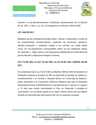 República de Colombia
Departamento del Choco
Municipio el Carmen del Darién
Despacho del Alcalde
Nit - 818001341-9
21
Todos por un nuevo Carmen del Darién
Email – municipiocarmendeldarien@hotmail.com
Teléfono – 3116307322
artículos 1 y 2 de este decreto fueron modificados posteriormente por el Decreto
48 de 2001 y este a su vez fue derogado por el Decreto 1200 de 2004.
LEY 1448 DE 2011.
Establece que las entidades territoriales deben diseñar e implementa, a través de
los procedimientos correspondientes, programas de prevención, asistencia,
atención, protección y reparación integral a las víctimas, los cuales deben
contar con las asignaciones presupuestales dentro de los respectivos planes
de desarrollo y deben ceñirse a los lineamientos establecidos en el Plan Nacional
para la Atención y Reparación Integral a Víctimas.
LEY 715 DE 1994, LA LEY 101 DE 1993, LA LEY 99 DE 1993, CONPES 140 DE
2011.
En cumplimiento de la Ley 152 de 1994 y el Decreto 1865 de 1994, el Secretario de
Planeación presenta el proyecto de Plan de Desarrollo al Consejo de Gobierno y
simultáneamente a la revisión y discusión técnica en el Consejo de Gobierno,
deben presentarlo a la Corporación Autónoma Regional para para el Desarrollo
Sostenible del Chocó (CODECHOCO), la cual dispondrá de un tiempo no superior
a 15 días para revisar técnicamente el Plan de Desarrollo y constatar su
armonización con los demás planes de la región; término dentro del cual deberá
remitirle a la Administración Municipal el Plan con su respectivo concepto.
 