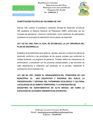 República de Colombia
Departamento del Choco
Municipio el Carmen del Darién
Despacho del Alcalde
Nit - 818001341-9
22
Todos por un nuevo Carmen del Darién
Email – municipiocarmendeldarien@hotmail.com
Teléfono – 3116307322
CONSTITUCIÓN POLÍTICA DE COLOMBIA DE 1991
Artículo 339, precisa el propósito y contenido del plan de desarrollo. El artículo
340 establece el Sistema Nacional de Planeación (SNP) conformado por los
consejos de planeación –nacional y territoriales- como instancias de participación
ciudadana en el proceso de elaboración de los planes de desarrollo.
LEY 152 DE 1994, POR LA CUAL SE ESTABLECE LA LEY ORGÁNICA DEL
PLAN DE DESARROLLO.
Establece el procedimiento para elaborar, aprobar, ejecutar y evaluar los planes de
desarrollo conforme a las prioridades de los grupos sociales que conforman la
entidad territorial y el programa de gobierno. También define los mecanismos de
armonización y articulación con los procesos presupuestales, y las funciones de
cada dependencia e instancias que participan en el proceso, resaltando la
participación de la sociedad civil.
LEY 388 DE 1997, SOBRE EL ORDENAMIENTO DEL TERRITORIO DE LOS
MUNICIPIOS, EL USO EQUITATIVO Y RACIONAL DEL SUELO, LA
PRESERVACIÓN Y DEFENSA DEL PATRIMONIO ECOLÓGICO Y CULTURAL
LOCALIZADO EN SU ÁMBITO TERRITORIAL Y LA PREVENCIÓN DE
DESASTRES EN ASENTAMIENTOS DE ALTO RIESGO, ASÍ COMO LA
EJECUCIÓN DE ACCIONES URBANÍSTICAS EFICIENTES.
 