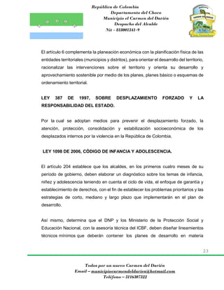 República de Colombia
Departamento del Choco
Municipio el Carmen del Darién
Despacho del Alcalde
Nit - 818001341-9
23
Todos por un nuevo Carmen del Darién
Email – municipiocarmendeldarien@hotmail.com
Teléfono – 3116307322
El artículo 6 complementa la planeación económica con la planificación física de las
entidades territoriales (municipios y distritos), para orientar el desarrollo del territorio,
racionalizar las intervenciones sobre el territorio y orienta su desarrollo y
aprovechamiento sostenible por medio de los planes, planes básico o esquemas de
ordenamiento territorial.
LEY 387 DE 1997, SOBRE DESPLAZAMIENTO FORZADO Y LA
RESPONSABILIDAD DEL ESTADO.
Por la cual se adoptan medios para prevenir el desplazamiento forzado, la
atención, protección, consolidación y estabilización socioeconómica de los
desplazados internos por la violencia en la República de Colombia.
LEY 1098 DE 2006, CÓDIGO DE INFANCIA Y ADOLESCENCIA.
El artículo 204 establece que los alcaldes, en los primeros cuatro meses de su
período de gobierno, deben elaborar un diagnóstico sobre los temas de infancia,
niñez y adolescencia teniendo en cuenta el ciclo de vida, el enfoque de garantía y
establecimiento de derechos, con el fin de establecer los problemas prioritarios y las
estrategias de corto, mediano y largo plazo que implementarán en el plan de
desarrollo.
Así mismo, determina que el DNP y los Ministerio de la Protección Social y
Educación Nacional, con la asesoría técnica del ICBF, deben diseñar lineamientos
técnicos mínimos que deberán contener los planes de desarrollo en materia
 