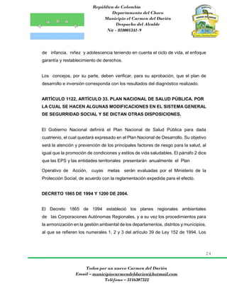 República de Colombia
Departamento del Choco
Municipio el Carmen del Darién
Despacho del Alcalde
Nit - 818001341-9
24
Todos por un nuevo Carmen del Darién
Email – municipiocarmendeldarien@hotmail.com
Teléfono – 3116307322
de infancia, niñez y adolescencia teniendo en cuenta el ciclo de vida, el enfoque
garantía y restablecimiento de derechos.
Los concejos, por su parte, deben verificar, para su aprobación, que el plan de
desarrollo e inversión corresponda con los resultados del diagnóstico realizado.
ARTÍCULO 1122, ARTÍCULO 33. PLAN NACIONAL DE SALUD PÚBLICA. POR
LA CUAL SE HACEN ALGUNAS MODIFICACIONES EN EL SISTEMA GENERAL
DE SEGURRIDAD SOCIAL Y SE DICTAN OTRAS DISPOSICIONES.
El Gobierno Nacional definirá el Plan Nacional de Salud Pública para dada
cuatrienio, el cual quedará expresado en el Plan Nacional de Desarrollo. Su objetivo
será la atención y prevención de los principales factores de riesgo para la salud, al
igual que la promoción de condiciones y estilos de vida saludables. El párrafo 2 dice
que las EPS y las entidades territoriales presentarán anualmente el Plan
Operativo de Acción, cuyas metas serán evaluadas por el Ministerio de la
Protección Social, de acuerdo con la reglamentación expedida para el efecto.
DECRETO 1865 DE 1994 Y 1200 DE 2004.
El Decreto 1865 de 1994 estableció los planes regionales ambientales
de las Corporaciones Autónomas Regionales, y a su vez los procedimientos para
la armonización en la gestión ambiental de los departamentos, distritos y municipios,
al que se refieren los numerales 1, 2 y 3 del artículo 39 de Ley 152 de 1994. Los
 
