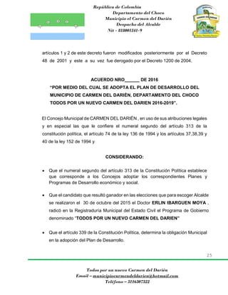 República de Colombia
Departamento del Choco
Municipio el Carmen del Darién
Despacho del Alcalde
Nit - 818001341-9
25
Todos por un nuevo Carmen del Darién
Email – municipiocarmendeldarien@hotmail.com
Teléfono – 3116307322
artículos 1 y 2 de este decreto fueron modificados posteriormente por el Decreto
48 de 2001 y este a su vez fue derogado por el Decreto 1200 de 2004.
ACUERDO NRO______ DE 2016
“POR MEDIO DEL CUAL SE ADOPTA EL PLAN DE DESARROLLO DEL
MUNICIPIO DE CARMEN DEL DARIÉN, DEPARTAMENTO DEL CHOCO
TODOS POR UN NUEVO CARMEN DEL DARIEN 2016-2019”.
El Concejo Municipal de CARMEN DEL DARIÉN , en uso de sus atribuciones legales
y en especial las que le confiere el numeral segundo del artículo 313 de la
constitución política, el artículo 74 de la ley 136 de 1994 y los artículos 37,38,39 y
40 de la ley 152 de 1994 y
CONSIDERANDO:
 Que el numeral segundo del artículo 313 de la Constitución Política establece
que corresponde a los Concejos adoptar los correspondientes Planes y
Programas de Desarrollo económico y social.
 Que el candidato que resultó ganador en las elecciones que para escoger Alcalde
se realizaron el 30 de octubre del 2015 el Doctor ERLIN IBARGUEN MOYA ,
radicó en la Registraduría Municipal del Estado Civil el Programa de Gobierno
denominado “TODOS POR UN NUEVO CARMEN DEL DARIEN”
 Que el artículo 339 de la Constitución Política, determina la obligación Municipal
en la adopción del Plan de Desarrollo.
 