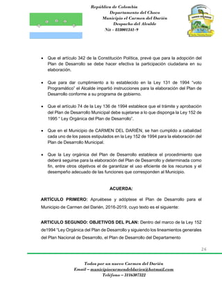 República de Colombia
Departamento del Choco
Municipio el Carmen del Darién
Despacho del Alcalde
Nit - 818001341-9
26
Todos por un nuevo Carmen del Darién
Email – municipiocarmendeldarien@hotmail.com
Teléfono – 3116307322
 Que el artículo 342 de la Constitución Política, prevé que para la adopción del
Plan de Desarrollo se debe hacer efectiva la participación ciudadana en su
elaboración.
 Que para dar cumplimiento a lo establecido en la Ley 131 de 1994 “voto
Programático” el Alcalde impartió instrucciones para la elaboración del Plan de
Desarrollo conforme a su programa de gobierno.
 Que el artículo 74 de la Ley 136 de 1994 establece que el trámite y aprobación
del Plan de Desarrollo Municipal debe sujetarse a lo que disponga la Ley 152 de
1995 “ Ley Orgánica del Plan de Desarrollo”.
 Que en el Municipio de CARMEN DEL DARIÉN, se han cumplido a cabalidad
cada uno de los pasos estipulados en la Ley 152 de 1994 para la elaboración del
Plan de Desarrollo Municipal.
 Que la Ley orgánica del Plan de Desarrollo establece el procedimiento que
deberá seguirse para la elaboración del Plan de Desarrollo y determinada como
fin, entre otros objetivos el de garantizar el uso eficiente de los recursos y el
desempeño adecuado de las funciones que corresponden al Municipio.
ACUERDA:
ARTÍCULO PRIMERO: Apruébese y adóptese el Plan de Desarrollo para el
Municipio de Carmen del Darién, 2016-2019, cuyo texto es el siguiente:
ARTICULO SEGUNDO: OBJETIVOS DEL PLAN: Dentro del marco de la Ley 152
de1994 “Ley Orgánica del Plan de Desarrollo y siguiendo los lineamientos generales
del Plan Nacional de Desarrollo, el Plan de Desarrollo del Departamento
 