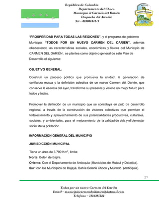 República de Colombia
Departamento del Choco
Municipio el Carmen del Darién
Despacho del Alcalde
Nit - 818001341-9
27
Todos por un nuevo Carmen del Darién
Email – municipiocarmendeldarien@hotmail.com
Teléfono – 3116307322
“PROSPERIDAD PARA TODAS LAS REGIONES”, y el programa de gobierno
Municipal “TODOS POR UN NUEVO CARMEN DEL DARIEN”, además
obedeciendo las características sociales, económicas y físicas del Municipio de
CARMEN DEL DARIÉN , se plantea como objetivo general de este Plan de
Desarrollo el siguiente:
OBJETIVO GENERAL:
Construir un proceso político que promueva la unidad, la generación de
confianza mutua y la definición colectiva de un nuevo Carmen del Darién, que
conserve la esencia del ayer, transforme su presente y visione un mejor futuro para
todos y todas.
Promover la definición de un municipio que se constituya en polo de desarrollo
regional, a través de la construcción de visiones colectivas que permitan el
fortalecimiento y aprovechamiento de sus potencialidades productivas, culturales,
sociales, y ambientales, para el mejoramiento de la calidad de vida y el bienestar
social de la población.
INFORMACION GENERAL DEL MUNICIPIO
JURISDICCIÓN MUNICIPAL
Tiene un área de 3.700 Km2
, limita:
Norte: Belen de Bajira.
Oriente: Con el Departamento de Antioquia (Municipios de Mutatá y Dabeiba).
Sur: con los Municipios de Bojayá, Bahía Solano Chocó y Murindó (Antioquia).
 