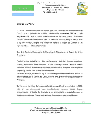 República de Colombia
Departamento del Choco
Municipio el Carmen del Darién
Despacho del Alcalde
Nit - 818001341-9
29
Todos por un nuevo Carmen del Darién
Email – municipiocarmendeldarien@hotmail.com
Teléfono – 3116307322
RESEÑA HISTÓRICA
El Carmen del Darién es uno de los Municipios más recientes del Departamento del
Chocó, fue constituido en Municipio mediante la ordenanza 018 del 22 de
Septiembre de 2.000, con base en el numeral 6 del artículo 300 de la Constitución
Política Nacional Colombiana de 1991, el artículo 8 de la ley 136 y el artículo 1 de
la ley 177 de 1994, adopto este nombre en honor a la Virgen del Carmen y a la
región del Darién a la cual pertenece.
Este Ente Territorial hacia parte del Municipio de Ríosucio, en la Región del Urabá
Chocoano.
Desde los días de la Colonia, Ríosucio fue centro de tráfico de contrabandistas,
piratas y aventureros provenientes de Flandes, Francia y Escocia. Existieron en esta
población exóticas arboledas de tamarindo y almendros que dejaron viva imagen de
progreso y cultura a los primeros colonizadores.
En el año de 1821, mediante la ley 8ª sancionada por el libertador Simón Bolívar se
adscribió Ríosucio al Cantón del Citara, y hasta 1905, perteneció a la jurisdicción de
Antioquia.
Su Cabecera Municipal Curbaradó, se fundó como población a mediados de 1913,
más en sus alrededores hubo asentamientos humanos desde épocas
inmemorables, sirviendo de itinerario a los conquistadores españoles que se
desplazaban por el rió Atrato hasta Vigía de Curbaradó o Carmen del Darién.
 