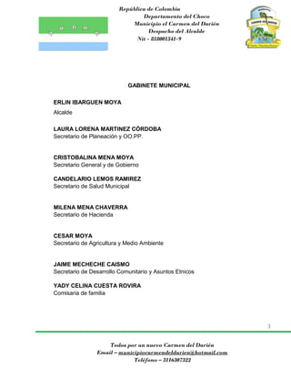 República de Colombia
Departamento del Choco
Municipio el Carmen del Darién
Despacho del Alcalde
Nit - 818001341-9
3
Todos por un nuevo Carmen del Darién
Email – municipiocarmendeldarien@hotmail.com
Teléfono – 3116307322
GABINETE MUNICIPAL
ERLIN IBARGUEN MOYA
Alcalde
LAURA LORENA MARTINEZ CÓRDOBA
Secretario de Planeación y OO.PP.
CRISTOBALINA MENA MOYA
Secretario General y de Gobierno
CANDELARIO LEMOS RAMIREZ
Secretario de Salud Municipal
MILENA MENA CHAVERRA
Secretario de Hacienda
CESAR MOYA
Secretario de Agricultura y Medio Ambiente
JAIME MECHECHE CAISMO
Secretario de Desarrollo Comunitario y Asuntos Etnicos
YADY CELINA CUESTA ROVIRA
Comisaria de familia
 