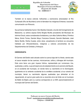 República de Colombia
Departamento del Choco
Municipio el Carmen del Darién
Despacho del Alcalde
Nit - 818001341-9
30
Todos por un nuevo Carmen del Darién
Email – municipiocarmendeldarien@hotmail.com
Teléfono – 3116307322
También en la época colonial, traficantes y aventureros atravesaban el Río
Curbaradó (Río de Muchilero) como lo llamaban los indígenas Emberas, buscando
comunicación con Ríosucio.
Sus primeros habitantes fueron: Don Baciliso Caicedo, oriundo del Corregimiento de
Bebarama, su señora esposa Doña Brígida Murillo procedente del Municipio de
Istmina-Chocó, estos considerados fundadores y con ellos Ceferino Mena, Primitivo
Mena, Simón Torres, Damián Moya, Francisca Caicedo, Sención Machado, José
María Murillo, Rufina Cuesta, entre otros; actualmente el territorio se encuentra
habitado por Afrocolombianos, indígenas y colonos provenientes de los
Departamentos de Córdoba y Antioquia.
HIDROGRAFÍA
El Carmen del Darién está ubicado sobre la cuenca baja del río Atrato, siendo este
el cauce receptor de las cuencas, microcuencas, caños y ciénagas del municipio.
Esta zona tiene una gran riqueza hídrica, representada por numerosos ríos,
quebradas y caños, cuya principal zona de abastecimiento es la serranía del Baudó,
en el occidente del municipio, en donde tiene su nacimiento el río Domingodó;
igualmente en la vertiente occidental de la cordillera occidental, al sur oriente del
municipio, tienen su nacimiento algunas quebradas que alimentan al río
Jiguamiandó, el cual en gran parte de su recorrido sirve de límite con el municipio
de Belén de Bajirá, pero su cuenca corresponde en un 80% aproximadamente al
municipio del Carmen del Darién.
 