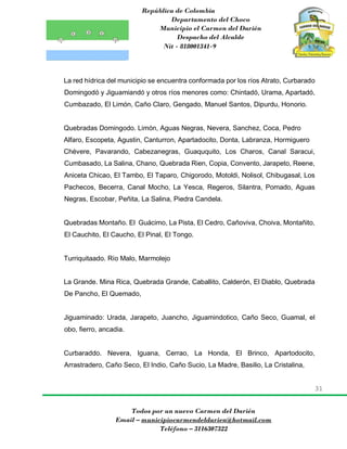 República de Colombia
Departamento del Choco
Municipio el Carmen del Darién
Despacho del Alcalde
Nit - 818001341-9
31
Todos por un nuevo Carmen del Darién
Email – municipiocarmendeldarien@hotmail.com
Teléfono – 3116307322
La red hídrica del municipio se encuentra conformada por los ríos Atrato, Curbarado
Domingodó y Jiguamiandó y otros ríos menores como: Chintadó, Urama, Apartadó,
Cumbazado, El Limón, Caño Claro, Gengado, Manuel Santos, Dipurdu, Honorio.
Quebradas Domingodo. Limón, Aguas Negras, Nevera, Sanchez, Coca, Pedro
Alfaro, Escopeta, Agustin, Canturron, Apartadocito, Donta, Labranza, Hormiguero
Chévere, Pavarando, Cabezanegras, Guaququito, Los Charos, Canal Saracui,
Cumbasado, La Salina, Chano, Quebrada Rien, Copia, Convento, Jarapeto, Reene,
Aniceta Chicao, El Tambo, El Taparo, Chigorodo, Motoldi, Nolisol, Chibugasal, Los
Pachecos, Becerra, Canal Mocho, La Yesca, Regeros, Silantra, Pomado, Aguas
Negras, Escobar, Peñita, La Salina, Piedra Candela.
Quebradas Montaño. El Guácimo, La Pista, El Cedro, Cañoviva, Choiva, Montañito,
El Cauchito, El Caucho, El Pinal, El Tongo.
Turriquitaado. Río Malo, Marmolejo
La Grande. Mina Rica, Quebrada Grande, Caballito, Calderón, El Diablo, Quebrada
De Pancho, El Quemado,
Jiguaminado: Urada, Jarapeto, Juancho, Jiguamindotico, Caño Seco, Guamal, el
obo, fierro, ancadia.
Curbaraddo. Nevera, Iguana, Cerrao, La Honda, El Brinco, Apartodocito,
Arrastradero, Caño Seco, El Indio, Caño Sucio, La Madre, Basilio, La Cristalina,
 