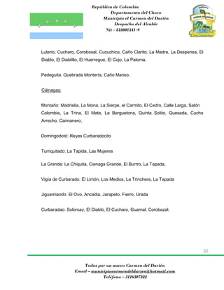 República de Colombia
Departamento del Choco
Municipio el Carmen del Darién
Despacho del Alcalde
Nit - 818001341-9
32
Todos por un nuevo Carmen del Darién
Email – municipiocarmendeldarien@hotmail.com
Teléfono – 3116307322
Luterio, Cucharo, Corobosal, Cucuchico, Caño Clarito, La Madre, La Despensa, El
Diablo, El Diablillo, El Huerregue, El Cojo, La Paloma,
Pedeguita. Quebrada Montería, Caño Manso.
Ciénagas:
Montaño: Madrielia, La Mona, La Sierpe, el Carmito, El Cedro, Calle Larga, Salón
Colombia, La Trina, El Mate, La Berguetona, Quinta Solito, Quesada, Cucho
Arrecho, Caimanero,
Domingodotó: Reyes Curbaradocito
Turriquitado: La Tapida, Las Mujeres
La Grande: La Chiquita, Cienaga Grande, El Burrro, La Tapada,
Vigía de Curbarado: El Limón, Los Medios, La Trinchera, La Tapada
Jiguamiando: El Ovo, Ancadia, Jarapeto, Fierro, Urada
Curbaradao: Solorsay, El Diablo, El Cucharo, Guamal, Corobazal.
 