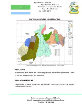 República de Colombia
Departamento del Choco
Municipio el Carmen del Darién
Despacho del Alcalde
Nit - 818001341-9
33
Todos por un nuevo Carmen del Darién
Email – municipiocarmendeldarien@hotmail.com
Teléfono – 3116307322
MAPA Nº. 1 CUENCAS HIDROGRÁFICAS
Fuente: Base Cartográfica IGAC – SIG IIAP: Elaboración Equipo Consultor IIAP.
POBLACION
El municipio de Carmen del Darién según datos estadísticos proyección DANE
2015, una población de 5,505 habitantes.
POBLACIÓN INDÍGENA
La población indígena presentado por el DANE con proyección 2015 se destaca
de la siguiente manera
 