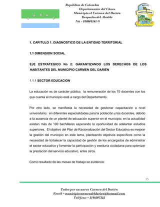 República de Colombia
Departamento del Choco
Municipio el Carmen del Darién
Despacho del Alcalde
Nit - 818001341-9
35
Todos por un nuevo Carmen del Darién
Email – municipiocarmendeldarien@hotmail.com
Teléfono – 3116307322
1. CAPITULO 1. DIAGNOSTICO DE LA ENTIDAD TERRITORIAL
1.1 DIMENSION SOCIAL
EJE ESTRATEGICO No 2: GARANTIZANDO LOS DERECHOS DE LOS
HABITANTES DEL MUNICIPIO CARMEN DEL DARIÉN
1.1.1 SECTOR EDUCACION
La educación es de carácter público, la remuneración de los 75 docentes con los
que cuenta el municipio está a cargo del Departamento.
Por otro lado, se manifiesta la necesidad de gestionar capacitación a nivel
universitario, en diferentes especialidades para la población y los docentes, debido
a la ausencia de un plantel de educación superior en el municipio, en la actualidad
existen más de 100 bachilleres esperando la oportunidad de adelantar estudios
superiores. El objetivo del Plan de Racionalización del Sector Educativo es mejorar
la gestión del municipio en este tema, planteando objetivos específicos como la
necesidad de fortalecer la capacidad de gestión de los encargados de administrar
el sector educativo y fomentar la participación y veeduría ciudadana para optimizar
la prestación del servicio educativo, entre otros.
Como resultado de las mesas de trabajo se evidencio:
 