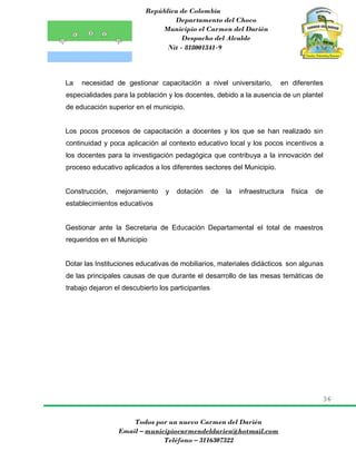 República de Colombia
Departamento del Choco
Municipio el Carmen del Darién
Despacho del Alcalde
Nit - 818001341-9
36
Todos por un nuevo Carmen del Darién
Email – municipiocarmendeldarien@hotmail.com
Teléfono – 3116307322
La necesidad de gestionar capacitación a nivel universitario, en diferentes
especialidades para la población y los docentes, debido a la ausencia de un plantel
de educación superior en el municipio.
Los pocos procesos de capacitación a docentes y los que se han realizado sin
continuidad y poca aplicación al contexto educativo local y los pocos incentivos a
los docentes para la investigación pedagógica que contribuya a la innovación del
proceso educativo aplicados a los diferentes sectores del Municipio.
Construcción, mejoramiento y dotación de la infraestructura física de
establecimientos educativos
Gestionar ante la Secretaria de Educación Departamental el total de maestros
requeridos en el Municipio
Dotar las Instituciones educativas de mobiliarios, materiales didácticos son algunas
de las principales causas de que durante el desarrollo de las mesas temáticas de
trabajo dejaron el descubierto los participantes
 