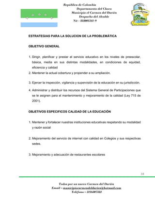 República de Colombia
Departamento del Choco
Municipio el Carmen del Darién
Despacho del Alcalde
Nit - 818001341-9
38
Todos por un nuevo Carmen del Darién
Email – municipiocarmendeldarien@hotmail.com
Teléfono – 3116307322
ESTRATEGIAS PARA LA SOLUCION DE LA PROBLEMÁTICA
OBJETIVO GENERAL
1. Dirigir, planificar y prestar el servicio educativo en los niveles de preescolar,
básica, media en sus distintas modalidades, en condiciones de equidad,
eficiencia y calidad
2. Mantener la actual cobertura y propender a su ampliación.
3. Ejercer la inspección, vigilancia y supervisión de la educación en su jurisdicción.
4. Administrar y distribuir los recursos del Sistema General de Participaciones que
se le asignen para el mantenimiento y mejoramiento de la calidad (Ley 715 de
2001).
OBJETIVOS ESPECIFICOS CALIDAD DE LA EDUCACIÓN
1. Mantener y fortalecer nuestras instituciones educativas respetando su modalidad
y razón social
2. Mejoramiento del servicio de internet con calidad en Colegios y sus respectivas
sedes.
3. Mejoramiento y adecuación de restaurantes escolares
 
