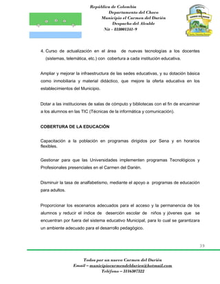 República de Colombia
Departamento del Choco
Municipio el Carmen del Darién
Despacho del Alcalde
Nit - 818001341-9
39
Todos por un nuevo Carmen del Darién
Email – municipiocarmendeldarien@hotmail.com
Teléfono – 3116307322
4. Curso de actualización en el área de nuevas tecnologías a los docentes
(sistemas, telemática, etc.) con cobertura a cada institución educativa.
Ampliar y mejorar la infraestructura de las sedes educativas, y su dotación básica
como inmobiliaria y material didáctico, que mejore la oferta educativa en los
establecimientos del Municipio.
Dotar a las instituciones de salas de cómputo y bibliotecas con el fin de encaminar
a los alumnos en las TIC (Técnicas de la informática y comunicación).
COBERTURA DE LA EDUCACIÓN
Capacitación a la población en programas dirigidos por Sena y en horarios
flexibles.
Gestionar para que las Universidades implementen programas Tecnológicos y
Profesionales presenciales en el Carmen del Darién.
Disminuir la tasa de analfabetismo, mediante el apoyo a programas de educación
para adultos.
Proporcionar los escenarios adecuados para el acceso y la permanencia de los
alumnos y reducir el índice de deserción escolar de niños y jóvenes que se
encuentran por fuera del sistema educativo Municipal, para lo cual se garantizara
un ambiente adecuado para el desarrollo pedagógico.
 