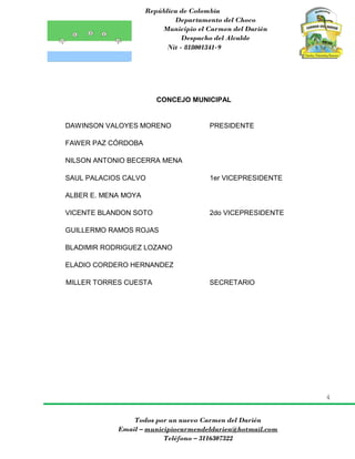 República de Colombia
Departamento del Choco
Municipio el Carmen del Darién
Despacho del Alcalde
Nit - 818001341-9
4
Todos por un nuevo Carmen del Darién
Email – municipiocarmendeldarien@hotmail.com
Teléfono – 3116307322
CONCEJO MUNICIPAL
DAWINSON VALOYES MORENO PRESIDENTE
FAWER PAZ CÓRDOBA
NILSON ANTONIO BECERRA MENA
SAUL PALACIOS CALVO 1er VICEPRESIDENTE
ALBER E. MENA MOYA
VICENTE BLANDON SOTO 2do VICEPRESIDENTE
GUILLERMO RAMOS ROJAS
BLADIMIR RODRIGUEZ LOZANO
ELADIO CORDERO HERNANDEZ
MILLER TORRES CUESTA SECRETARIO
 
