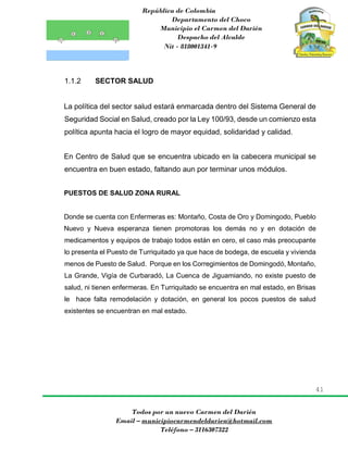 República de Colombia
Departamento del Choco
Municipio el Carmen del Darién
Despacho del Alcalde
Nit - 818001341-9
41
Todos por un nuevo Carmen del Darién
Email – municipiocarmendeldarien@hotmail.com
Teléfono – 3116307322
1.1.2 SECTOR SALUD
La política del sector salud estará enmarcada dentro del Sistema General de
Seguridad Social en Salud, creado por la Ley 100/93, desde un comienzo esta
política apunta hacia el logro de mayor equidad, solidaridad y calidad.
En Centro de Salud que se encuentra ubicado en la cabecera municipal se
encuentra en buen estado, faltando aun por terminar unos módulos.
PUESTOS DE SALUD ZONA RURAL
Donde se cuenta con Enfermeras es: Montaño, Costa de Oro y Domingodo, Pueblo
Nuevo y Nueva esperanza tienen promotoras los demás no y en dotación de
medicamentos y equipos de trabajo todos están en cero, el caso más preocupante
lo presenta el Puesto de Turriquitado ya que hace de bodega, de escuela y vivienda
menos de Puesto de Salud. Porque en los Corregimientos de Domingodó, Montaño,
La Grande, Vigía de Curbaradó, La Cuenca de Jiguamiando, no existe puesto de
salud, ni tienen enfermeras. En Turriquitado se encuentra en mal estado, en Brisas
le hace falta remodelación y dotación, en general los pocos puestos de salud
existentes se encuentran en mal estado.
 