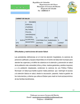 República de Colombia
Departamento del Choco
Municipio el Carmen del Darién
Despacho del Alcalde
Nit - 818001341-9
42
Todos por un nuevo Carmen del Darién
Email – municipiocarmendeldarien@hotmail.com
Teléfono – 3116307322
CARNET DE SALUD
1. NUEVA
EPS
2. REGIMEN
ESPECIAL
(FUERZAS
MILITARES,
POLICIA,
UNIVERSIDAD
NACIONAL,
ECOPETROL,
MAGISTERIO
3. EPS
CONTRIBUTIVA
DISTINTA
4. EPS
SUBSIDIADA
(ARS)
5- SIN
CARNET
16 27 99 3665 1360
Dificultades y restricciones del sector Salud:
Las persistentes deficiencias en el nivel de atención hospitalaria, la carencia de
personal cualificado y equipos disponibles en el Centro de Salud del municipio para
atender las urgencias y el déficit de cobertura en la atención y prevención en salud
de la población más vulnerable (niños y niñas, madres gestantes y adultos mayores)
y a la población desplazada, evidencian la carencia de una Política Pública
Municipal en Salud que facilite superar malas prácticas que restringen el acceso
a la atención básica en salud, desde la vacunación, pasando, hasta la gestión de
los instrumentos y criterios que utiliza el Sisben para medir el nivel socioeconómico
de las familias beneficiarias.
 