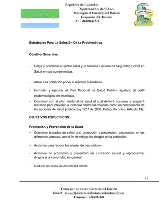 República de Colombia
Departamento del Choco
Municipio el Carmen del Darién
Despacho del Alcalde
Nit - 818001341-9
43
Todos por un nuevo Carmen del Darién
Email – municipiocarmendeldarien@hotmail.com
Teléfono – 3116307322
Estrategias Para La Solución De La Problemática
Objetivo Generales.
• Dirigir y coordinar el sector salud y el Sistema General de Seguridad Social en
Salud en sus competencias.
• Afiliar a la población pobre al régimen subsidiado.
• Formular y ejecutar el Plan Nacional de Salud Pública ajustado al perfil
epidemiológico del municipio.
• Coordinar con el plan territorial de salud el cual definirá acciones y asignará
recursos para prevenir la violencia contra las mujeres como un componente de
las acciones de salud pública (Ley 1257 de 2008, Parágrafo único, Artículo 13).
OBJETIVOS ESPECIFICOS
Promoción y Prevención de la Salud
• Coordinar brigadas de salud oral, promoción y prevención, vacunación en las
diferentes veredas, con el fin de mitigar los riesgos en la población.
• Acciones para reducir los niveles de desnutrición.
• Acciones de promoción y prevención en Educación sexual y reproductiva,
dirigida a la comunidad en general.
• Reducir las tasas de mortalidad infantil.
 
