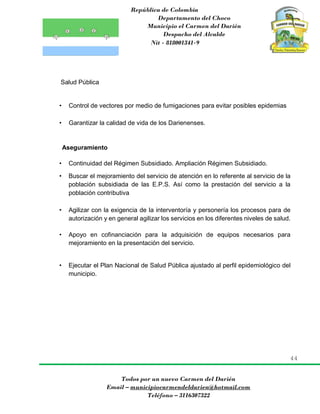 República de Colombia
Departamento del Choco
Municipio el Carmen del Darién
Despacho del Alcalde
Nit - 818001341-9
44
Todos por un nuevo Carmen del Darién
Email – municipiocarmendeldarien@hotmail.com
Teléfono – 3116307322
Salud Pública
• Control de vectores por medio de fumigaciones para evitar posibles epidemias
• Garantizar la calidad de vida de los Darienenses.
Aseguramiento
• Continuidad del Régimen Subsidiado. Ampliación Régimen Subsidiado.
• Buscar el mejoramiento del servicio de atención en lo referente al servicio de la
población subsidiada de las E.P.S. Así como la prestación del servicio a la
población contributiva
• Agilizar con la exigencia de la interventoría y personería los procesos para de
autorización y en general agilizar los servicios en los diferentes niveles de salud.
• Apoyo en cofinanciación para la adquisición de equipos necesarios para
mejoramiento en la presentación del servicio.
• Ejecutar el Plan Nacional de Salud Pública ajustado al perfil epidemiológico del
municipio.
 