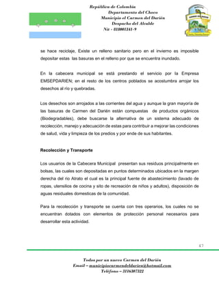 República de Colombia
Departamento del Choco
Municipio el Carmen del Darién
Despacho del Alcalde
Nit - 818001341-9
47
Todos por un nuevo Carmen del Darién
Email – municipiocarmendeldarien@hotmail.com
Teléfono – 3116307322
se hace reciclaje, Existe un relleno sanitario pero en el invierno es imposible
depositar estas las basuras en el relleno por que se encuentra inundado.
En la cabecera municipal se está prestando el servicio por la Empresa
EMSEPDARIEN; en el resto de los centros poblados se acostumbra arrojar los
desechos al río y quebradas.
Los desechos son arrojados a las corrientes del agua y aunque la gran mayoría de
las basuras de Carmen del Darién están compuestas de productos orgánicos
(Biodegradables), debe buscarse la alternativa de un sistema adecuado de
recolección, manejo y adecuación de estas para contribuir a mejorar las condiciones
de salud, vida y limpieza de los predios y por ende de sus habitantes.
Recolección y Transporte
Los usuarios de la Cabecera Municipal presentan sus residuos principalmente en
bolsas, las cuales son depositadas en puntos determinados ubicados en la margen
derecha del rio Atrato el cual es la principal fuente de abastecimiento (lavado de
ropas, utensilios de cocina y sito de recreación de niños y adultos), disposición de
aguas residuales domesticas de la comunidad.
Para la recolección y transporte se cuenta con tres operarios, los cuales no se
encuentran dotados con elementos de protección personal necesarios para
desarrollar esta actividad.
 