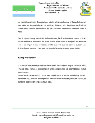 República de Colombia
Departamento del Choco
Municipio el Carmen del Darién
Despacho del Alcalde
Nit - 818001341-9
48
Todos por un nuevo Carmen del Darién
Email – municipiocarmendeldarien@hotmail.com
Teléfono – 3116307322
Los operarios recogen los residuos sólidos y los conducen a orillas del río Atrato
para luego ser trasportados en un vehículo (bote) al sitio de disposición final que
se encuentra ubicado en la cuenca del río Curbarado en el sector conocido como la
Paila.
Para la recolección y transporte de los residuos, la alcaldía cuenta con un bote en
alquiler el cual se encuentra en buen estado, este vehículo trasporta los residuos
sólidos sin ningún tipo de protección (malla) que evite que los residuos puedan caer
al rio y de esa manera evitar que incremente la contaminación agua abajo.
Rutas y Frecuencias
El municipio no cuenta con diseños ni mapas en los cuales se tengan definidas micro
y macro rutas. Tampoco se cuenta con una descripción de los recorridos que realiza
los operarios.
La frecuencia de recolección es de 3 veces por semana (lunes, miércoles y viernes)
en todo el casco urbano en temporada de invierno en donde el pueblo se inunda, se
realiza la recolección empleando un bote.
 