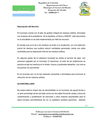 República de Colombia
Departamento del Choco
Municipio el Carmen del Darién
Despacho del Alcalde
Nit - 818001341-9
49
Todos por un nuevo Carmen del Darién
Email – municipiocarmendeldarien@hotmail.com
Teléfono – 3116307322
Descripción del Servicio
El municipio cuenta con el plan de gestión integral de residuos sólidos, formulado
con el apoyo de la presidencia de la república, el Sena y UNICEF, este documento
en la actualidad no se está implementado por falta de recursos.
El manejo que se le da a los residuos se limita a la recolección, sin una selección
previa de residuos que pudiera reducir cantidades generadas, existe una celda
controlada para la disposición final de los residuos sólidos.
En algunas partes de la cabecera municipal se presta el servicio de aseo, con
personas pagadas por el municipio (3 operarios), el resto de las poblaciones se
practica arrojar los residuos al río Atrato, huecos y quebradas aledañas. Las vías se
encuentran sin pavimentar.
En el municipio aún no se han realizado campañas o actividades para promover la
reducción de los residuos sólidos.
ALCANTARILLADO
No existe sistema ningún tipo de alcantarillado en el municipio, las aguas lluvias y
un gran porcentaje de las servidas corren por las calles formando zanjas y focos de
contaminación y proliferación de sancudos y otros insectos perjudiciales para la
salud humana convirtiéndose así en un problema sanitario gravísimo, además
 