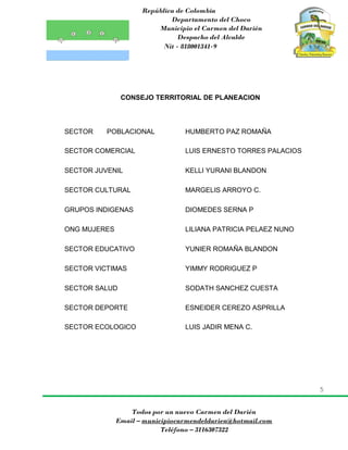 República de Colombia
Departamento del Choco
Municipio el Carmen del Darién
Despacho del Alcalde
Nit - 818001341-9
5
Todos por un nuevo Carmen del Darién
Email – municipiocarmendeldarien@hotmail.com
Teléfono – 3116307322
CONSEJO TERRITORIAL DE PLANEACION
SECTOR POBLACIONAL HUMBERTO PAZ ROMAÑA
SECTOR COMERCIAL LUIS ERNESTO TORRES PALACIOS
SECTOR JUVENIL KELLI YURANI BLANDON
SECTOR CULTURAL MARGELIS ARROYO C.
GRUPOS INDIGENAS DIOMEDES SERNA P
ONG MUJERES LILIANA PATRICIA PELAEZ NUNO
SECTOR EDUCATIVO YUNIER ROMAÑA BLANDON
SECTOR VICTIMAS YIMMY RODRIGUEZ P
SECTOR SALUD SODATH SANCHEZ CUESTA
SECTOR DEPORTE ESNEIDER CEREZO ASPRILLA
SECTOR ECOLOGICO LUIS JADIR MENA C.
 