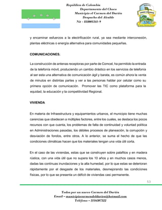 República de Colombia
Departamento del Choco
Municipio el Carmen del Darién
Despacho del Alcalde
Nit - 818001341-9
53
Todos por un nuevo Carmen del Darién
Email – municipiocarmendeldarien@hotmail.com
Teléfono – 3116307322
y encaminar esfuerzos a la electrificación rural, ya sea mediante interconexión,
plantas eléctricas o energía alternativa para comunidades pequeñas.
COMUNICACIONES.
La construcción de antenas receptoras por parte de Comcel, ha permitido la entrada
de la telefonía móvil, produciendo un cambio drástico en los servicios de telefonía
al ser esta una alternativa de comunicación ágil y barata, es común ahora la venta
de minutos en distintas partes y ver a las personas hablar por celular como su
primera opción de comunicación. Promover las TIC como plataforma para la
equidad, la educación y la competitividad Regional.
VIVIENDA
En materia de Infraestructura y equipamientos urbanos, el municipio tiene muchas
carencias que obedecen a múltiples factores, entre los cuales, se destaca los pocos
recursos con que cuenta, los problemas de falta de continuidad y voluntad política
en Administraciones pasadas, los débiles procesos de planeación, la corrupción y
desviación de fondos, entre otros. A lo anterior, se suma el hecho de que las
condiciones climáticas hacen que los materiales tengan una vida útil corta.
En el caso de las viviendas, estas que se construyen sobre palafitos y en madera
rústica, con una vida útil que no supera los 10 años y en muchos casos menos,
dadas las continuas inundaciones y la alta humedad, por lo que estas se deterioran
rápidamente por el desgaste de los materiales, desmejorando las condiciones
físicas, por lo que se presenta un déficit de viviendas casi permanente.
 