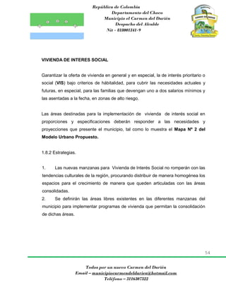 República de Colombia
Departamento del Choco
Municipio el Carmen del Darién
Despacho del Alcalde
Nit - 818001341-9
54
Todos por un nuevo Carmen del Darién
Email – municipiocarmendeldarien@hotmail.com
Teléfono – 3116307322
VIVIENDA DE INTERES SOCIAL
Garantizar la oferta de vivienda en general y en especial, la de interés prioritario o
social (VIS) bajo criterios de hábitalidad, para cubrir las necesidades actuales y
futuras, en especial, para las familias que devengan uno a dos salarios mínimos y
las asentadas a la fecha, en zonas de alto riesgo.
Las áreas destinadas para la implementación de vivienda de interés social en
proporciones y especificaciones deberán responder a las necesidades y
proyecciones que presente el municipio, tal como lo muestra el Mapa Nº 2 del
Modelo Urbano Propuesto.
1.8.2 Estrategias.
1. Las nuevas manzanas para Vivienda de Interés Social no romperán con las
tendencias culturales de la región, procurando distribuir de manera homogénea los
espacios para el crecimiento de manera que queden articuladas con las áreas
consolidadas.
2. Se definirán las áreas libres existentes en las diferentes manzanas del
municipio para implementar programas de vivienda que permitan la consolidación
de dichas áreas.
 